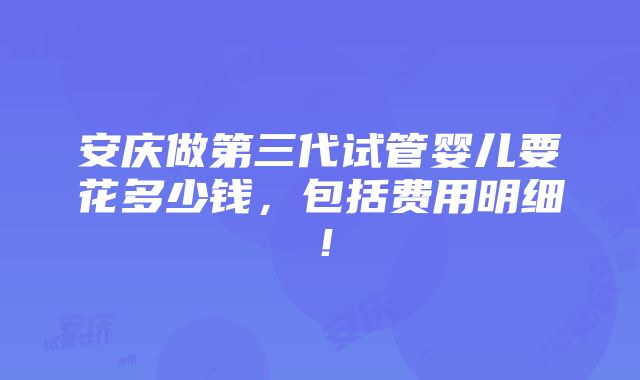 安庆做第三代试管婴儿要花多少钱，包括费用明细！