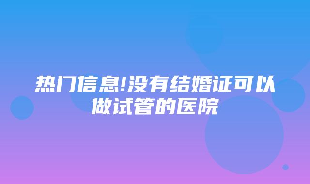 热门信息!没有结婚证可以做试管的医院