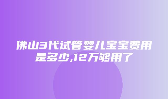 佛山3代试管婴儿宝宝费用是多少,12万够用了