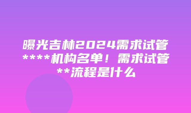 曝光吉林2024需求试管****机构名单！需求试管**流程是什么