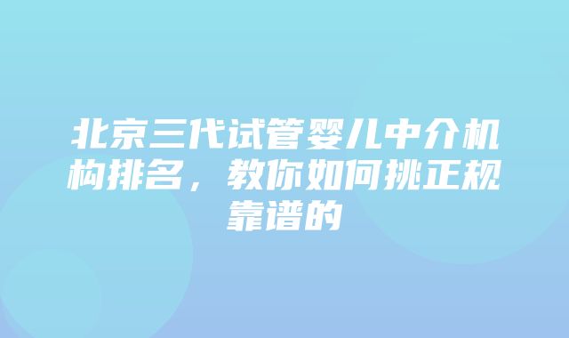 北京三代试管婴儿中介机构排名，教你如何挑正规靠谱的