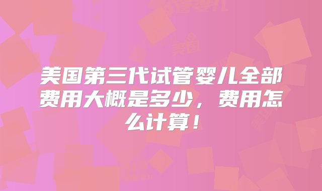 美国第三代试管婴儿全部费用大概是多少，费用怎么计算！