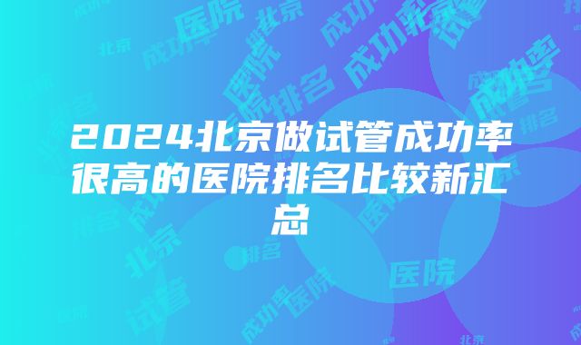 2024北京做试管成功率很高的医院排名比较新汇总