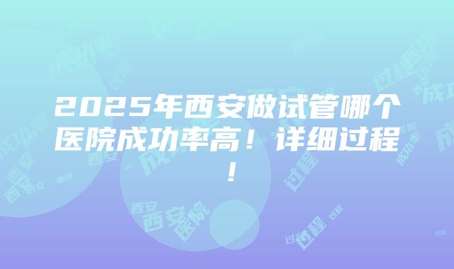 2025年西安做试管哪个医院成功率高！详细过程！