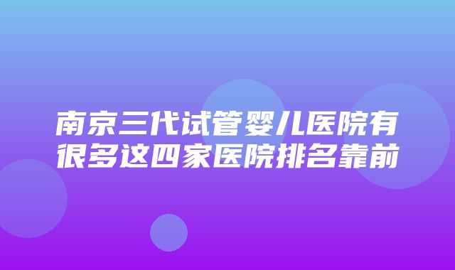 南京三代试管婴儿医院有很多这四家医院排名靠前