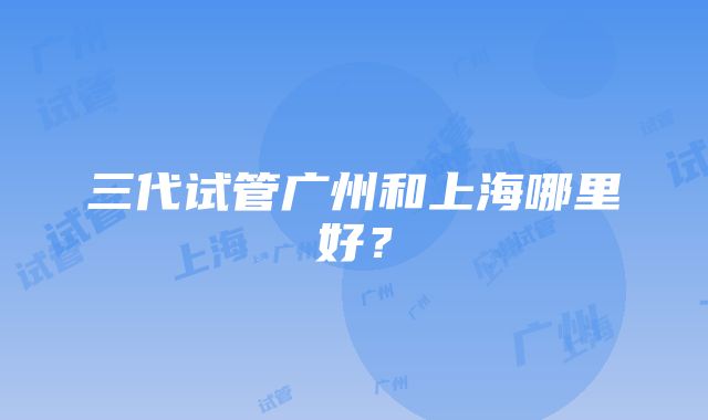 三代试管广州和上海哪里好？