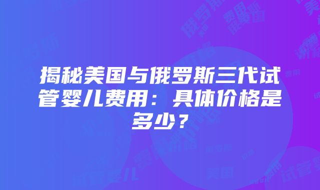 揭秘美国与俄罗斯三代试管婴儿费用：具体价格是多少？