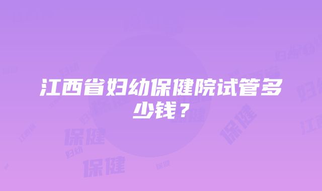 江西省妇幼保健院试管多少钱？