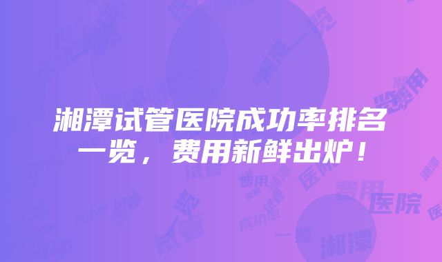 湘潭试管医院成功率排名一览，费用新鲜出炉！