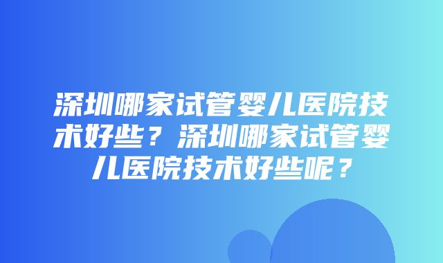 深圳哪家试管婴儿医院技术好些？深圳哪家试管婴儿医院技术好些呢？