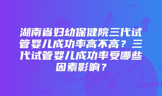 湖南省妇幼保健院三代试管婴儿成功率高不高？三代试管婴儿成功率受哪些因素影响？