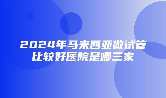 2024年马来西亚做试管比较好医院是哪三家