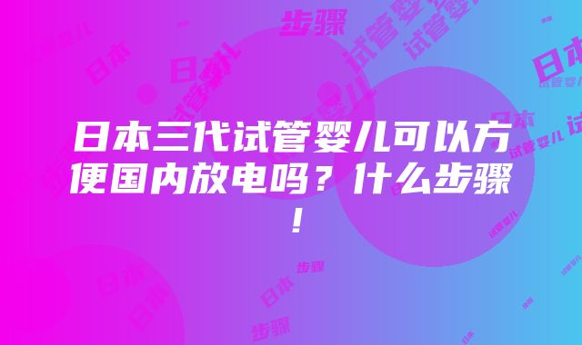 日本三代试管婴儿可以方便国内放电吗？什么步骤！