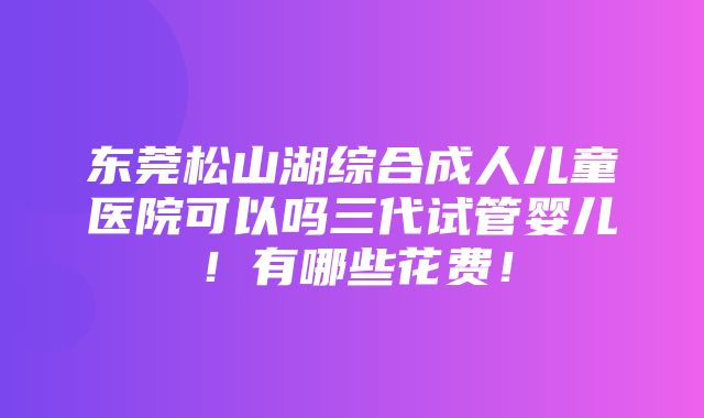 东莞松山湖综合成人儿童医院可以吗三代试管婴儿！有哪些花费！