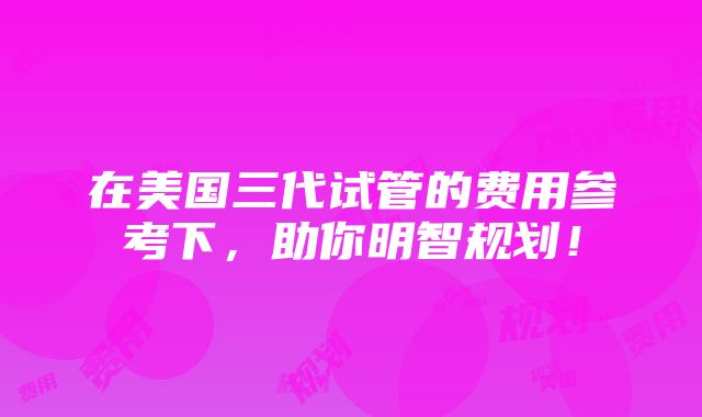 在美国三代试管的费用参考下，助你明智规划！