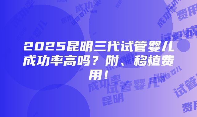 2025昆明三代试管婴儿成功率高吗？附、移植费用！