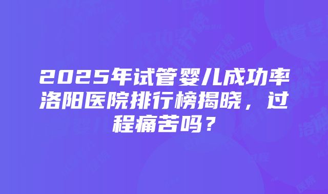 2025年试管婴儿成功率洛阳医院排行榜揭晓，过程痛苦吗？