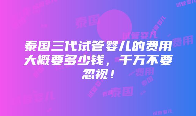 泰国三代试管婴儿的费用大概要多少钱，千万不要忽视！