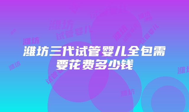 潍坊三代试管婴儿全包需要花费多少钱