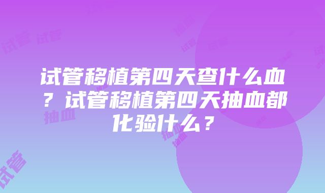 试管移植第四天查什么血？试管移植第四天抽血都化验什么？