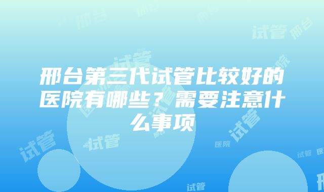 邢台第三代试管比较好的医院有哪些？需要注意什么事项