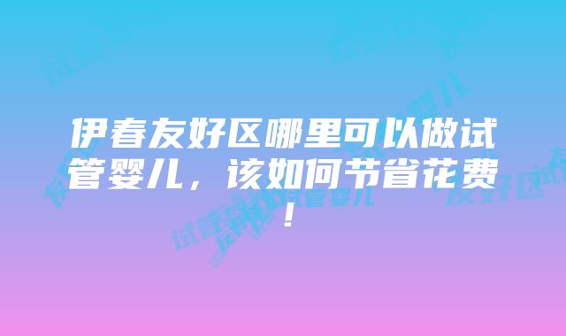 伊春友好区哪里可以做试管婴儿，该如何节省花费！