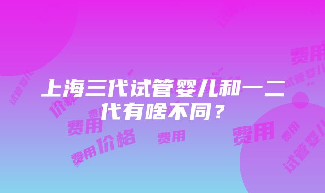 上海三代试管婴儿和一二代有啥不同？