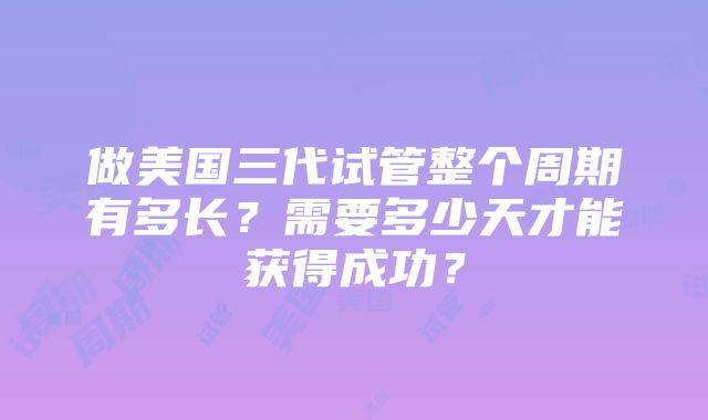 做美国三代试管整个周期有多长？需要多少天才能获得成功？