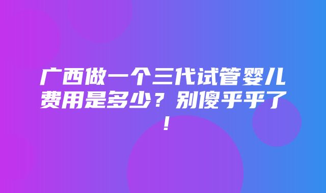 广西做一个三代试管婴儿费用是多少？别傻乎乎了！