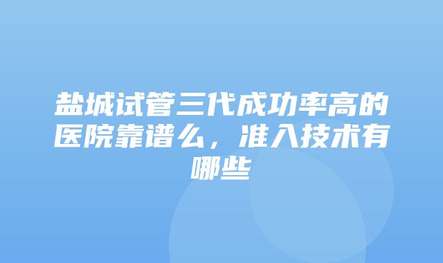 盐城试管三代成功率高的医院靠谱么，准入技术有哪些