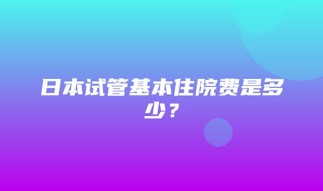 日本试管基本住院费是多少？