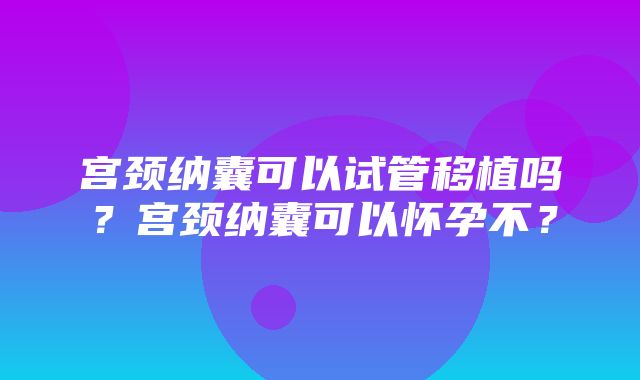 宫颈纳囊可以试管移植吗？宫颈纳囊可以怀孕不？