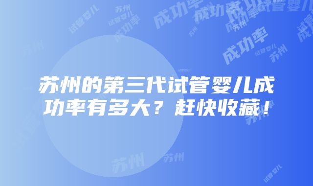 苏州的第三代试管婴儿成功率有多大？赶快收藏！