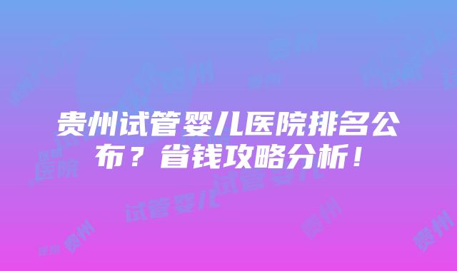 贵州试管婴儿医院排名公布？省钱攻略分析！