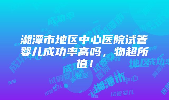 湘潭市地区中心医院试管婴儿成功率高吗，物超所值！