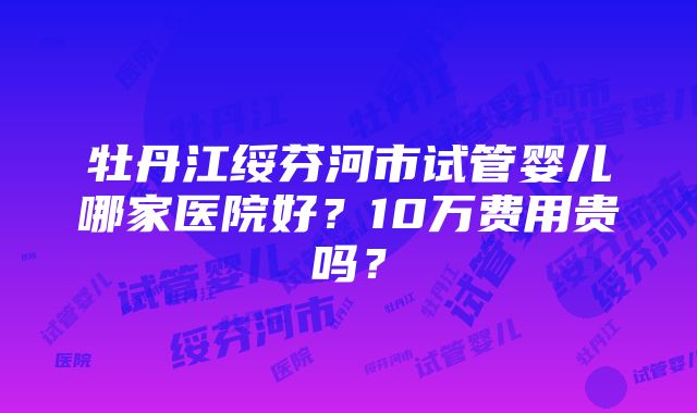 牡丹江绥芬河市试管婴儿哪家医院好？10万费用贵吗？