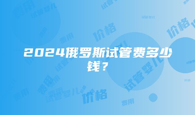 2024俄罗斯试管费多少钱？