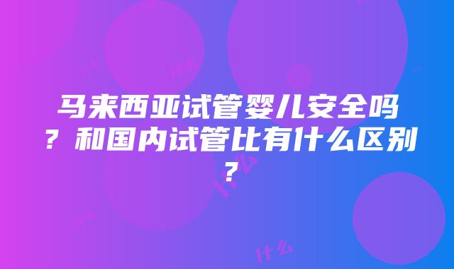 马来西亚试管婴儿安全吗？和国内试管比有什么区别？