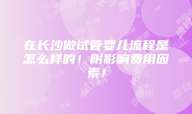 在长沙做试管婴儿流程是怎么样的！附影响费用因素！