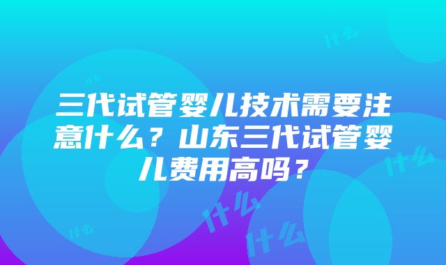 三代试管婴儿技术需要注意什么？山东三代试管婴儿费用高吗？