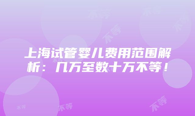 上海试管婴儿费用范围解析：几万至数十万不等！