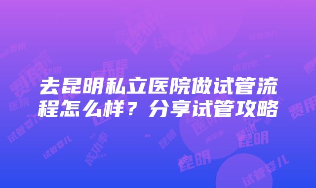 去昆明私立医院做试管流程怎么样？分享试管攻略