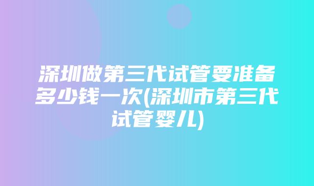 深圳做第三代试管要准备多少钱一次(深圳市第三代试管婴儿)