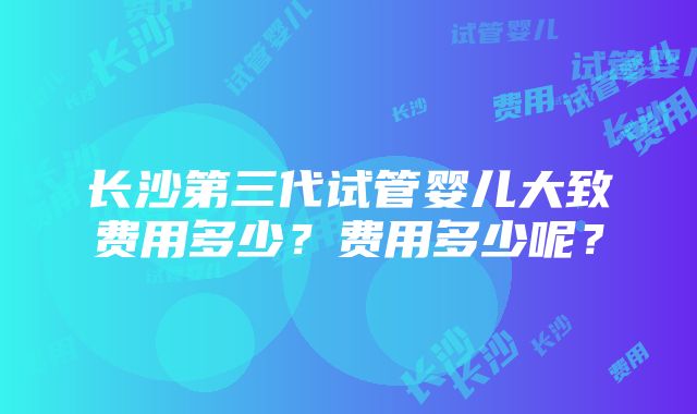 长沙第三代试管婴儿大致费用多少？费用多少呢？