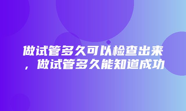 做试管多久可以检查出来，做试管多久能知道成功