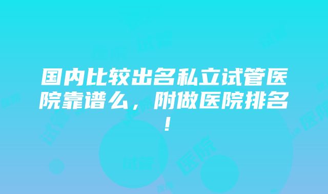 国内比较出名私立试管医院靠谱么，附做医院排名！