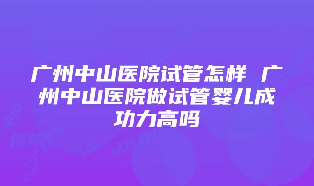 广州中山医院试管怎样 广州中山医院做试管婴儿成功力高吗