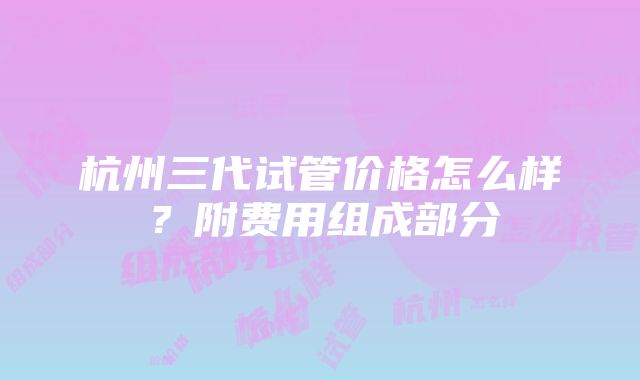 杭州三代试管价格怎么样？附费用组成部分