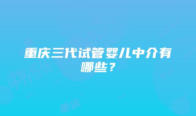 重庆三代试管婴儿中介有哪些？