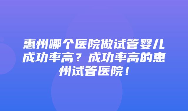 惠州哪个医院做试管婴儿成功率高？成功率高的惠州试管医院！